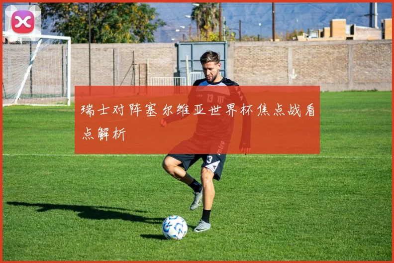 瑞士对阵塞尔维亚世界杯焦点战看点解析