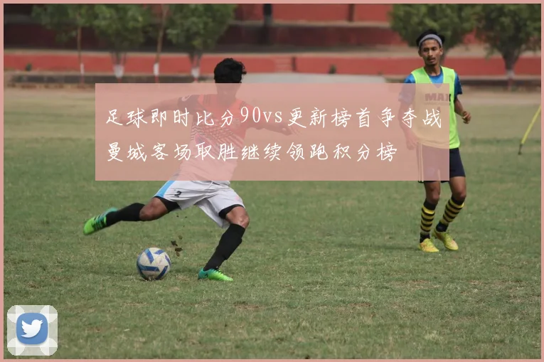 足球即时比分90vs更新榜首争夺战曼城客场取胜继续领跑积分榜