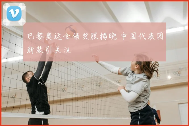 巴黎奥运会领奖服揭晓 中国代表团新装引关注