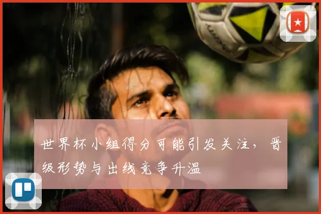 世界杯小组得分可能引发关注，晋级形势与出线竞争升温