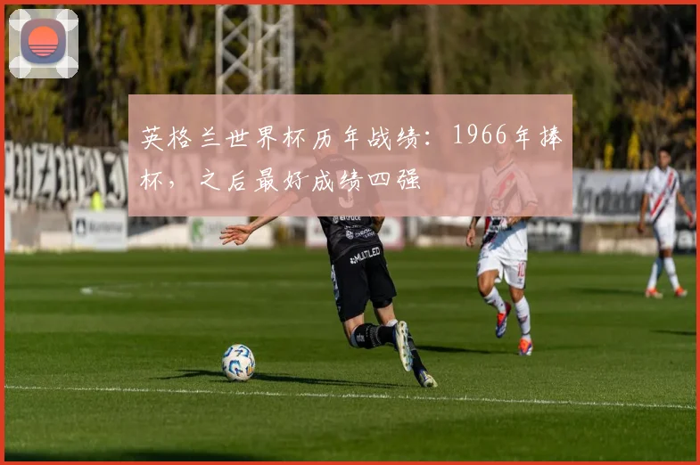 英格兰世界杯历年战绩:1966年捧杯,之后最好成绩四强
