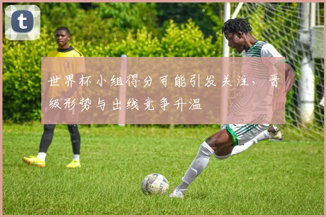 世界杯小组得分可能引发关注，晋级形势与出线竞争升温