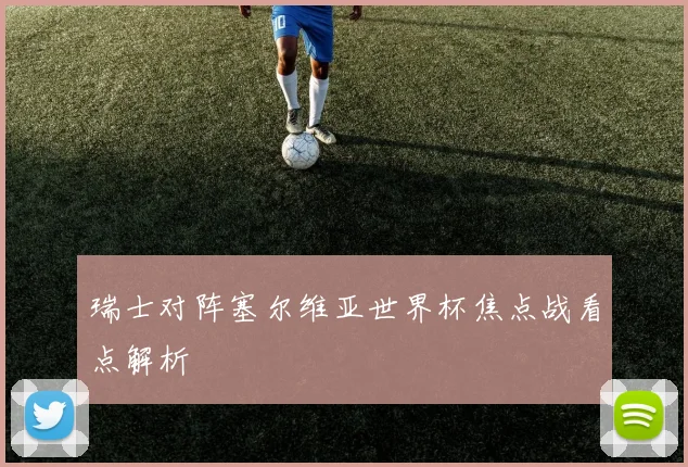 瑞士对阵塞尔维亚世界杯焦点战看点解析