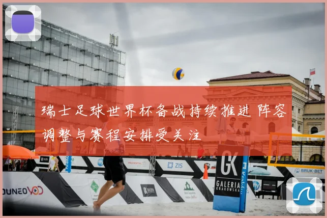 瑞士足球世界杯备战持续推进 阵容调整与赛程安排受关注
