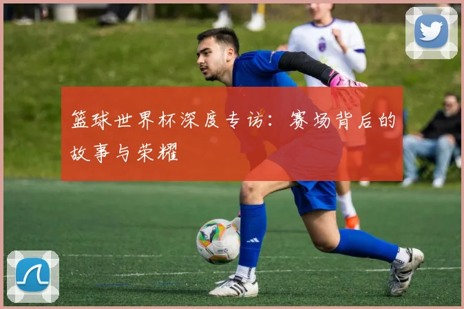 篮球世界杯深度专访:赛场背后的故事与荣耀