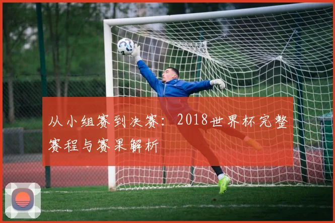 从小组赛到决赛：2018世界杯完整赛程与赛果解析