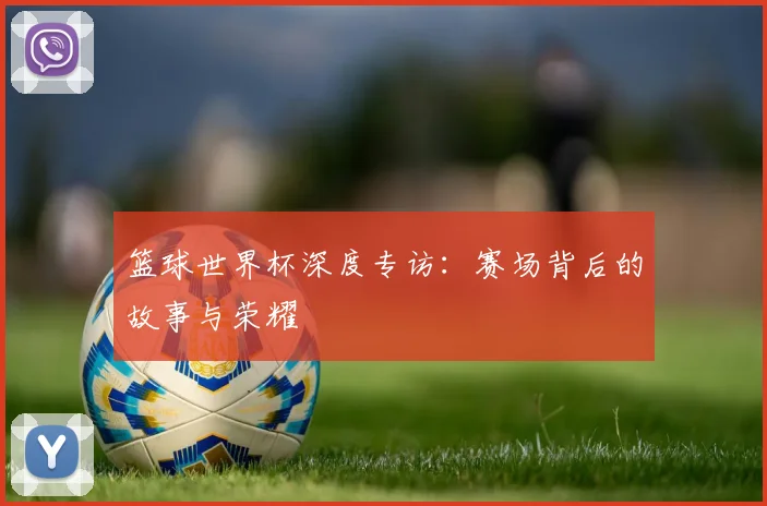 篮球世界杯深度专访：赛场背后的故事与荣耀