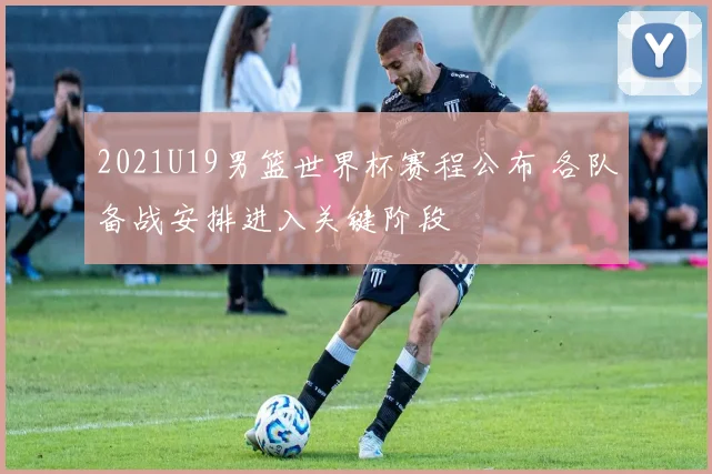 2021U19男篮世界杯赛程公布 各队备战安排进入关键阶段