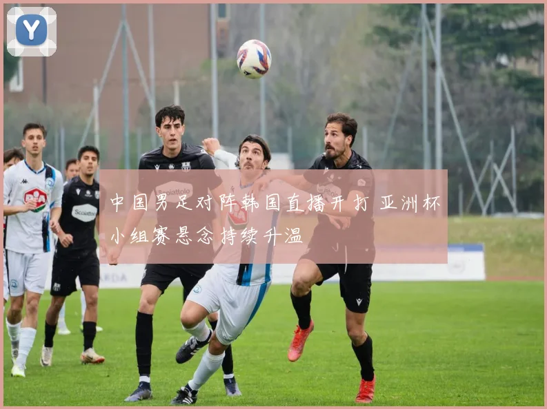中国男足对阵韩国直播开打 亚洲杯小组赛悬念持续升温