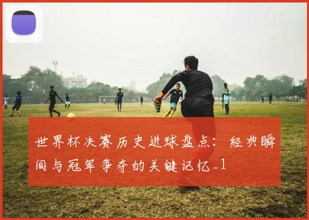 世界杯决赛历史进球盘点:经典瞬间与冠军争夺的关键记忆_1