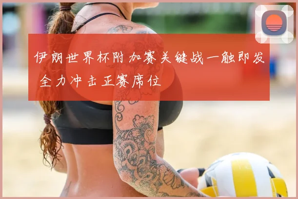 伊朗世界杯附加赛关键战一触即发 全力冲击正赛席位