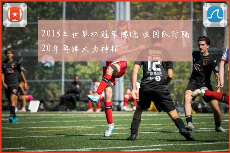 2018年世界杯冠军揭晓 法国队时隔20年再捧大力神杯