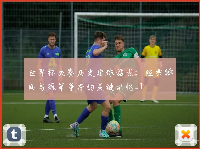 世界杯决赛历史进球盘点:经典瞬间与冠军争夺的关键记忆_1