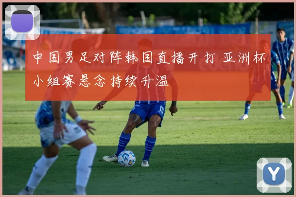 中国男足对阵韩国直播开打 亚洲杯小组赛悬念持续升温