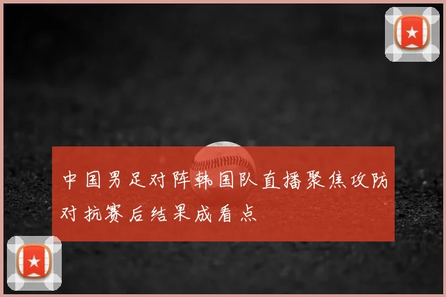 中国男足对阵韩国队直播聚焦攻防对抗赛后结果成看点