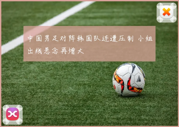 中国男足对阵韩国队连遭压制 小组出线悬念再增大