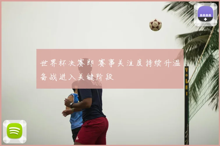 世界杯决赛即 赛事关注度持续升温备战进入关键阶段