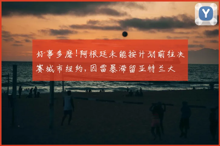好事多磨!阿根廷未能按计划前往决赛城市纽约,因雷暴滞留亚特兰大