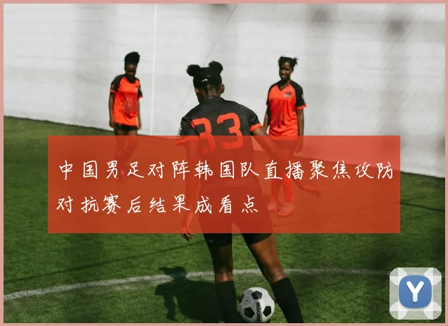 中国男足对阵韩国队直播聚焦攻防对抗赛后结果成看点