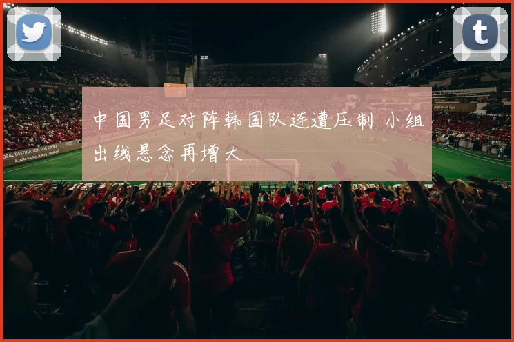 中国男足对阵韩国队连遭压制 小组出线悬念再增大