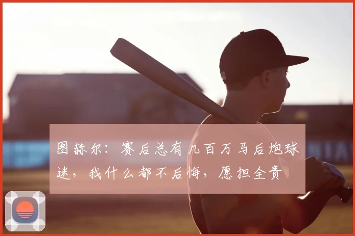 图赫尔:赛后总有几百万马后炮球迷,我什么都不后悔,愿担全责