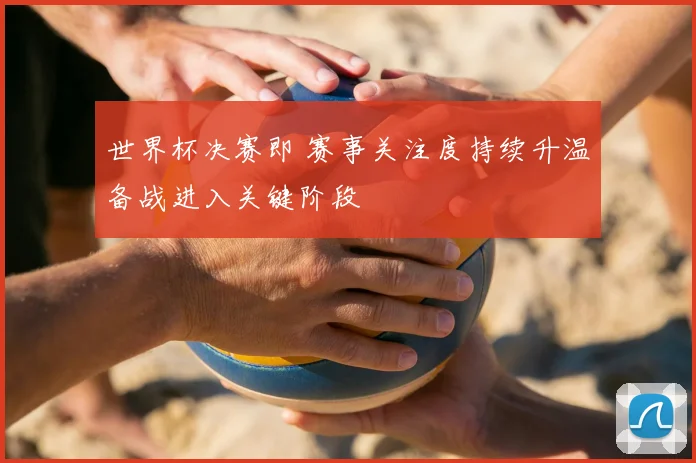 世界杯决赛即 赛事关注度持续升温备战进入关键阶段